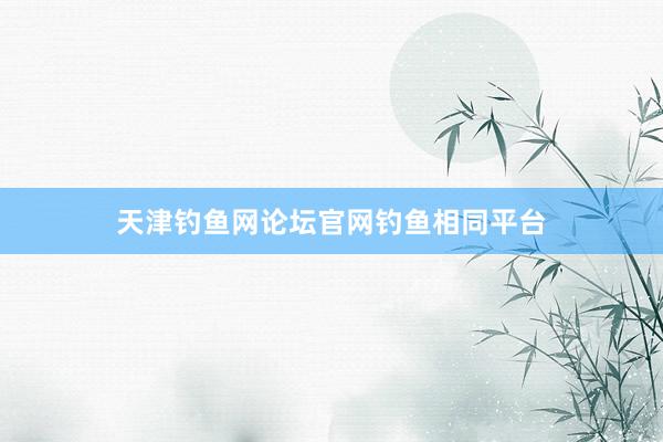 天津钓鱼网论坛官网钓鱼相同平台
