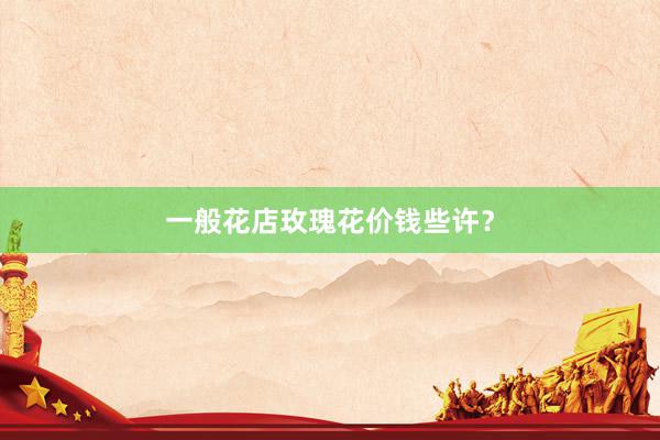 一般花店玫瑰花价钱些许？