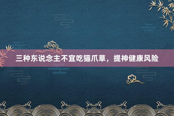 三种东说念主不宜吃猫爪草，提神健康风险